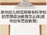 泉州幼儿师范高等专科学校的思想政治教育怎么样(泉州幼专思政教育)