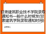 甘肃建筑职业技术学院录取通知书一般什么时候发(甘肃建筑学院录取通知时间)
