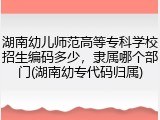 湖南幼儿师范高等专科学校招生编码多少，隶属哪个部门(湖南幼专代码归属)