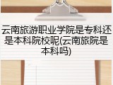 云南旅游职业学院是专科还是本科院校呢(云南旅院是本科吗)
