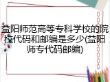 益阳师范高等专科学校的院校代码和邮编是多少(益阳师专代码邮编)