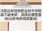 沈阳北软信息职业技术学院能不能考研，成绩在哪里查询(北软考研成绩查询)