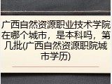 广西自然资源职业技术学院在哪个城市，是本科吗，第几批(广西自然资源职院城市学历)