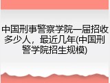中国刑事警察学院一届招收多少人，最近几年(中国刑警学院招生规模)