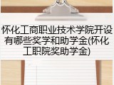怀化工商职业技术学院开设有哪些奖学和助学金(怀化工职院奖助学金)