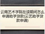 云南艺术学院在读期间怎么申请助学贷款(云艺助学贷款申请)