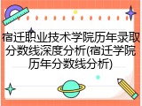 宿迁职业技术学院历年录取分数线深度分析(宿迁学院历年分数线分析)