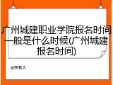 广州城建职业学院报名时间一般是什么时候(广州城建报名时间)