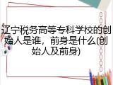 辽宁税务高等专科学校的创始人是谁，前身是什么(创始人及前身)