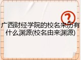 广西财经学院的校名来历有什么渊源(校名由来渊源)