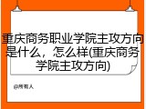 重庆商务职业学院主攻方向是什么，怎么样(重庆商务学院主攻方向)