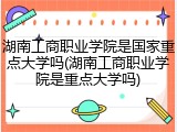 湖南工商职业学院是国家重点大学吗(湖南工商职业学院是重点大学吗)