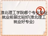 淮北理工学院哪个专业毕业就业前景比较好(淮北理工就业好专业)