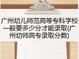 广州幼儿师范高等专科学校一般要多少分才能录取(广州幼师高专录取分数)