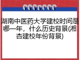 湖南中医药大学建校时间是哪一年，什么历史背景(湘杏建校年份背景)