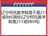 辽宁何氏医学院是不是211或985高校(辽宁何氏医学院是211或985吗)