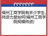福州工商学院有多少学生，师资力量如何(福州工商学院规模师资)