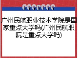 广州民航职业技术学院是国家重点大学吗(广州民航职院是重点大学吗)