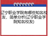 辽宁职业学院有哪些知名校友，简单分析(辽宁职业学院知名校友)