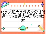 北京交通大学要多少分才能进(北京交通大学录取分数线)