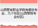 山西警官职业学院有哪些专业，几个校区(山西警院专业校区)