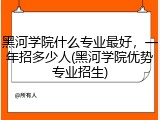 黑河学院什么专业最好，一年招多少人(黑河学院优势专业招生)