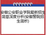 安徽公安职业学院最新招生简章深度分析(安徽警院招生简析)