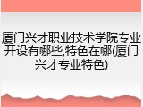 厦门兴才职业技术学院专业开设有哪些,特色在哪(厦门兴才专业特色)