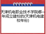 天津机电职业技术学院哪一年成立建校的(天津机电建校年份)