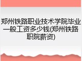 郑州铁路职业技术学院毕业一般工资多少钱(郑州铁路职院薪资)