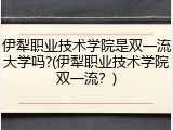 伊犁职业技术学院是双一流大学吗?(伊犁职业技术学院双一流？)