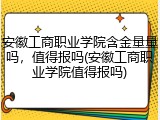 安徽工商职业学院含金量量吗，值得报吗(安徽工商职业学院值得报吗)