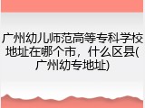 广州幼儿师范高等专科学校地址在哪个市，什么区县(广州幼专地址)