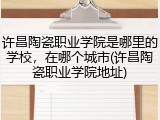 许昌陶瓷职业学院是哪里的学校，在哪个城市(许昌陶瓷职业学院地址)