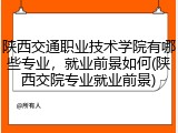 陕西交通职业技术学院有哪些专业，就业前景如何(陕西交院专业就业前景)