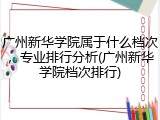 广州新华学院属于什么档次，专业排行分析(广州新华学院档次排行)