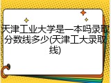 天津工业大学是一本吗录取分数线多少(天津工大录取线)
