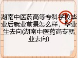湖南中医药高等专科学校毕业后就业前景怎么样，毕业生去向(湖南中医药高专就业去向)