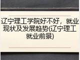 辽宁理工学院好不好，就业现状及发展趋势(辽宁理工就业前景)