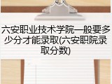 六安职业技术学院一般要多少分才能录取(六安职院录取分数)