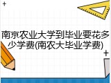 南京农业大学到毕业要花多少学费(南农大毕业学费)