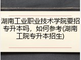 湖南工业职业技术学院要招专升本吗，如何参考(湖南工院专升本招生)