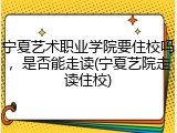 宁夏艺术职业学院要住校吗，是否能走读(宁夏艺院走读住校)