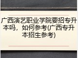 广西演艺职业学院要招专升本吗，如何参考(广西专升本招生参考)