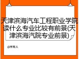 天津滨海汽车工程职业学院读什么专业比较有前景(天津滨海汽院专业前景)