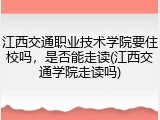 江西交通职业技术学院要住校吗，是否能走读(江西交通学院走读吗)