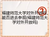 福建师范大学对外开放吗，能否进去参观(福建师范大学对外开放吗)