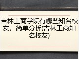 吉林工商学院有哪些知名校友，简单分析(吉林工商知名校友)