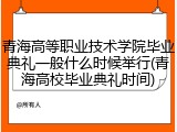 青海高等职业技术学院毕业典礼一般什么时候举行(青海高校毕业典礼时间)