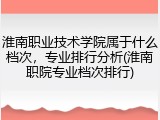 淮南职业技术学院属于什么档次，专业排行分析(淮南职院专业档次排行)